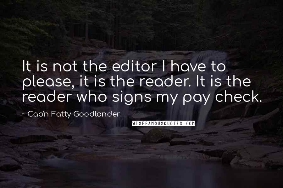 Cap'n Fatty Goodlander quotes: It is not the editor I have to please, it is the reader. It is the reader who signs my pay check.