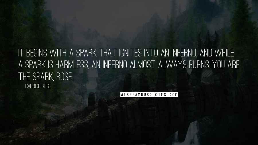 Caprice Rose quotes: It begins with a spark that ignites into an inferno, and while a spark is harmless, an inferno almost always burns. You are the spark, Rose. Caprice Rose quotes: It begins with a spark that ignites into an inferno, and while a spark is harmless, an inferno almost always burns. You are the spark, Rose.