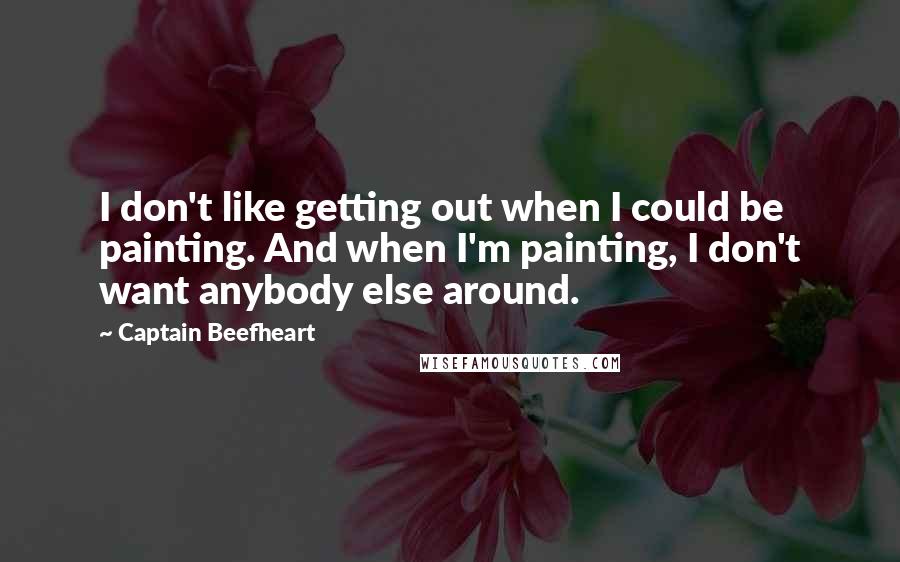 Captain Beefheart quotes: I don't like getting out when I could be painting. And when I'm painting, I don't want anybody else around.