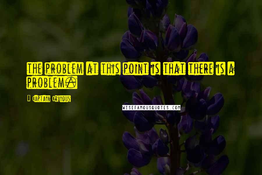 Captain Obvious quotes: the problem at this point is that there is a problem.