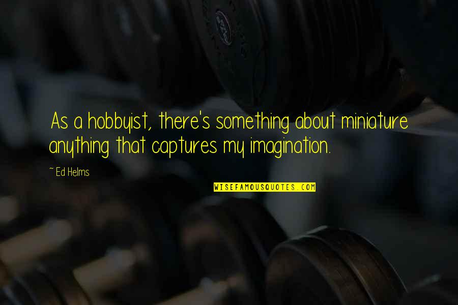 Captures Quotes By Ed Helms: As a hobbyist, there's something about miniature anything