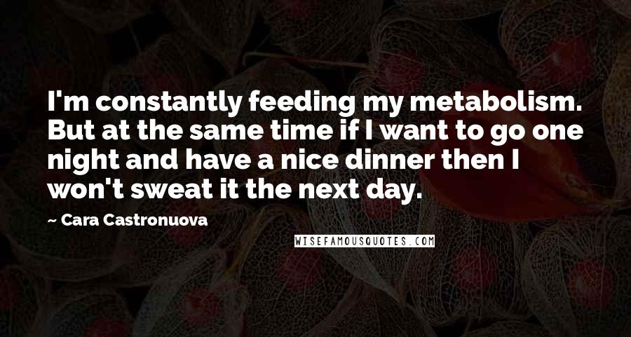 Cara Castronuova quotes: I'm constantly feeding my metabolism. But at the same time if I want to go one night and have a nice dinner then I won't sweat it the next day.