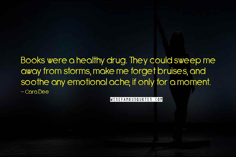 Cara Dee quotes: Books were a healthy drug. They could sweep me away from storms, make me forget bruises, and soothe any emotional ache, if only for a moment.