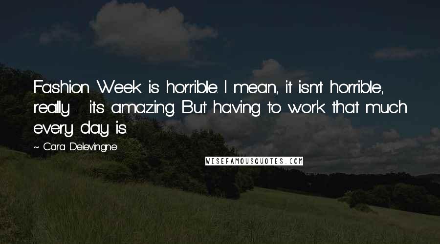 Cara Delevingne quotes: Fashion Week is horrible. I mean, it isn't horrible, really - it's amazing. But having to work that much every day is.