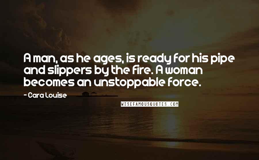 Cara Louise quotes: A man, as he ages, is ready for his pipe and slippers by the fire. A woman becomes an unstoppable force.