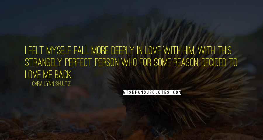 Cara Lynn Shultz quotes: I felt myself fall more deeply in love with him, with this strangely perfect person who for some reason, decided to love me back.