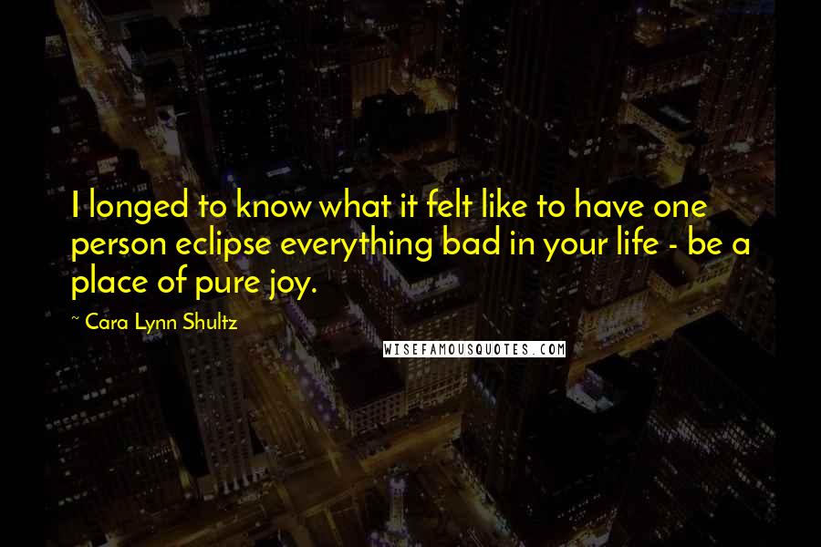 Cara Lynn Shultz quotes: I longed to know what it felt like to have one person eclipse everything bad in your life - be a place of pure joy. Cara Lynn Shultz quotes: I longed to know what it felt like to have one person eclipse everything bad in your life - be a place of pure joy.