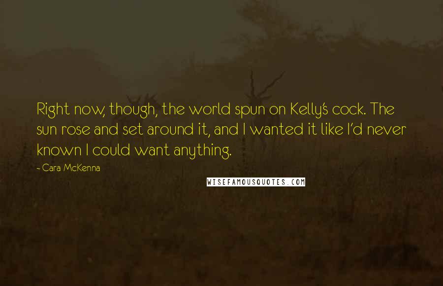 Cara McKenna quotes: Right now, though, the world spun on Kelly's cock. The sun rose and set around it, and I wanted it like I'd never known I could want anything.