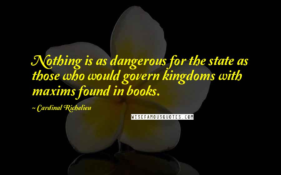 Cardinal Richelieu quotes: Nothing is as dangerous for the state as those who would govern kingdoms with maxims found in books.