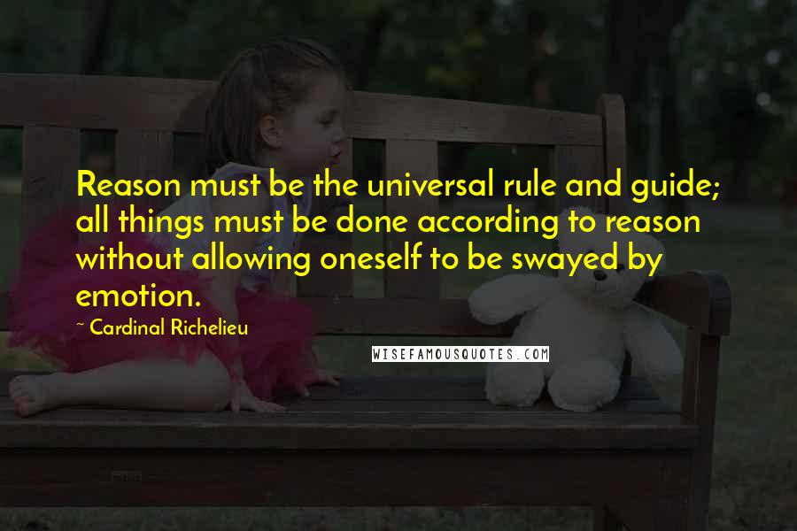 Cardinal Richelieu quotes: Reason must be the universal rule and guide; all things must be done according to reason without allowing oneself to be swayed by emotion. Cardinal Richelieu quotes: Reason must be the universal rule and guide; all things must be done according to reason without allowing oneself to be swayed by emotion.
