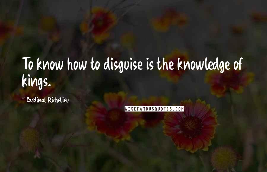 Cardinal Richelieu quotes: To know how to disguise is the knowledge of kings.