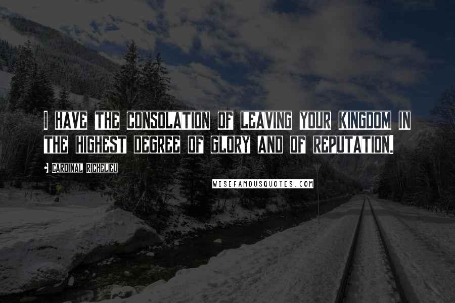 Cardinal Richelieu quotes: I have the consolation of leaving your kingdom in the highest degree of glory and of reputation.