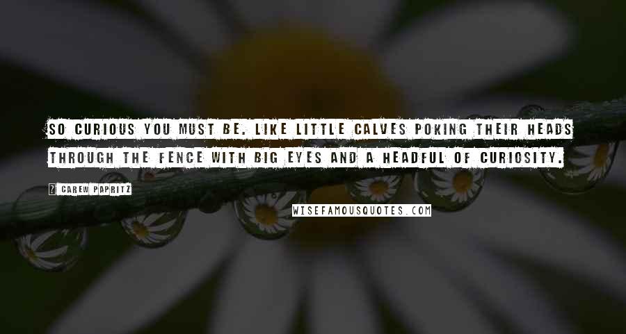 Carew Papritz quotes: So curious you must be. Like little calves poking their heads through the fence with big eyes and a headful of curiosity.