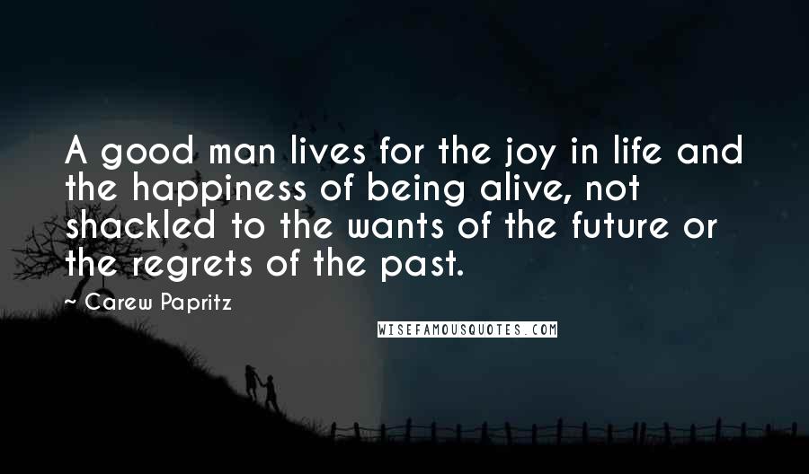 Carew Papritz quotes: A good man lives for the joy in life and the happiness of being alive, not shackled to the wants of the future or the regrets of the past.