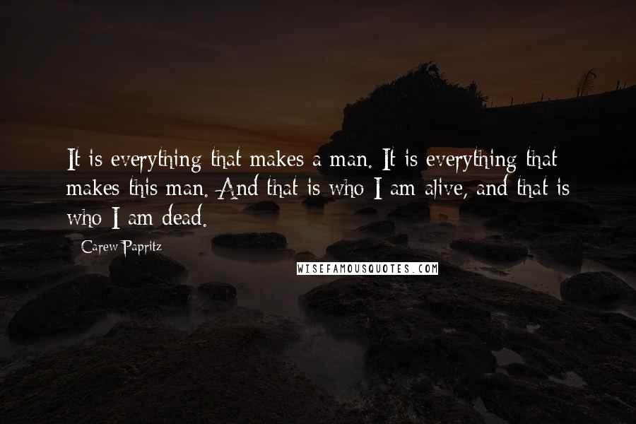 Carew Papritz quotes: It is everything that makes a man. It is everything that makes this man. And that is who I am alive, and that is who I am dead.