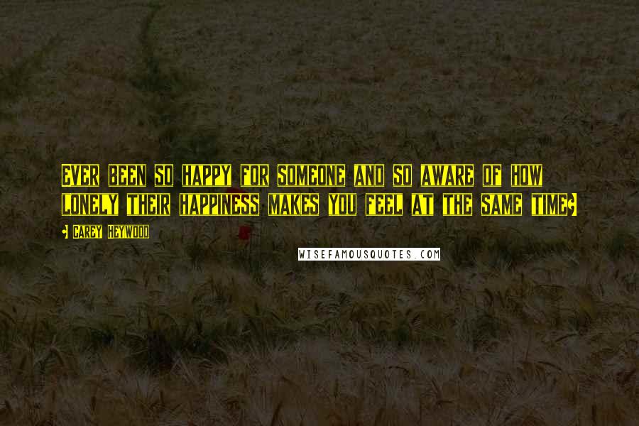 Carey Heywood quotes: Ever been so happy for someone and so aware of how lonely their happiness makes you feel at the same time?