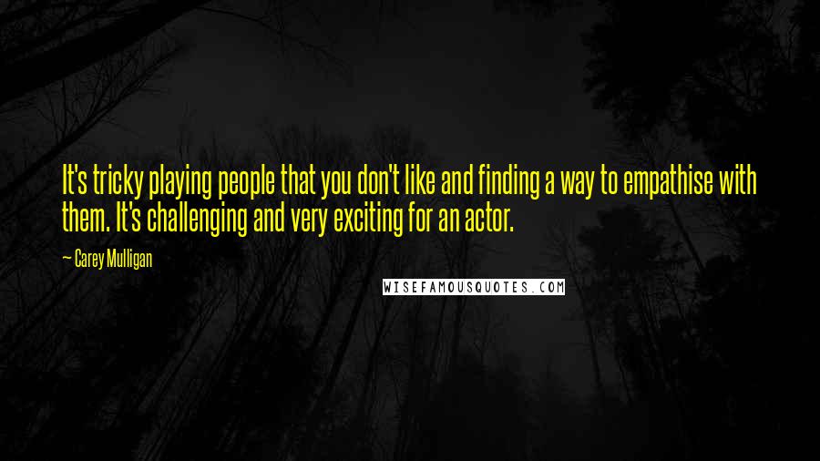 Carey Mulligan quotes: It's tricky playing people that you don't like and finding a way to empathise with them. It's challenging and very exciting for an actor. Carey Mulligan quotes: It's tricky playing people that you don't like and finding a way to empathise with them. It's challenging and very exciting for an actor.