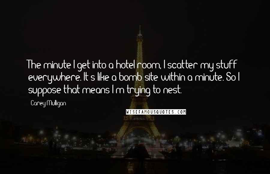 Carey Mulligan quotes: The minute I get into a hotel room, I scatter my stuff everywhere. It's like a bomb site within a minute. So I suppose that means I'm trying to nest. Carey Mulligan quotes: The minute I get into a hotel room, I scatter my stuff everywhere. It's like a bomb site within a minute. So I suppose that means I'm trying to nest.