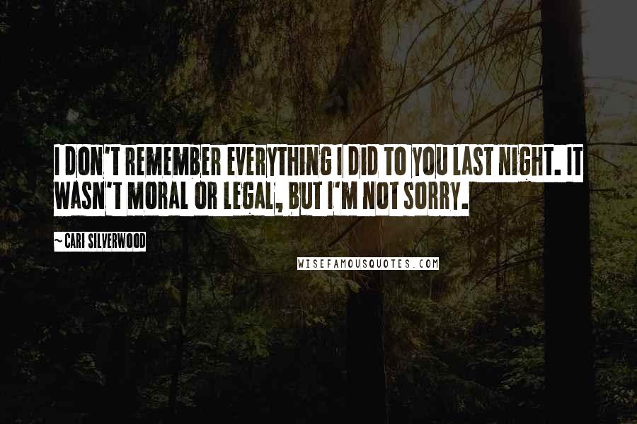 Cari Silverwood quotes: I don't remember everything I did to you last night. It wasn't moral or legal, but I'm not sorry.