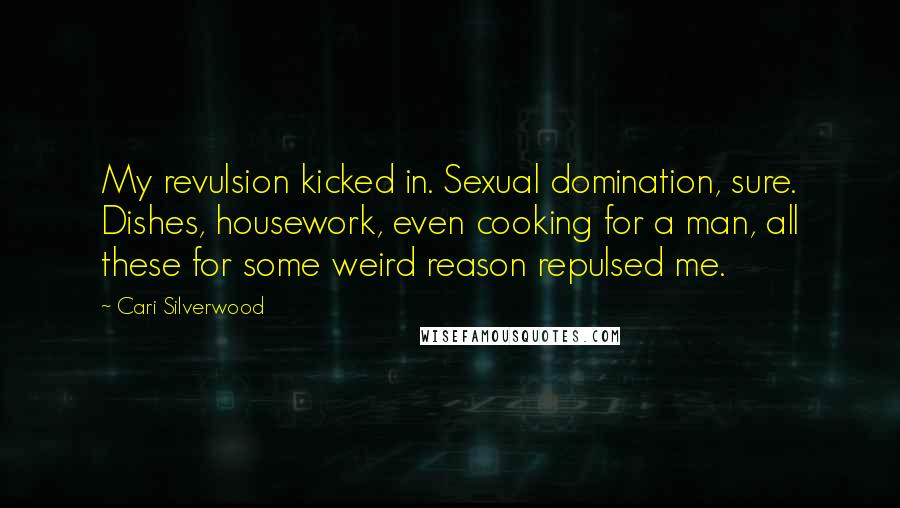 Cari Silverwood quotes: My revulsion kicked in. Sexual domination, sure. Dishes, housework, even cooking for a man, all these for some weird reason repulsed me. Cari Silverwood quotes: My revulsion kicked in. Sexual domination, sure. Dishes, housework, even cooking for a man, all these for some weird reason repulsed me.