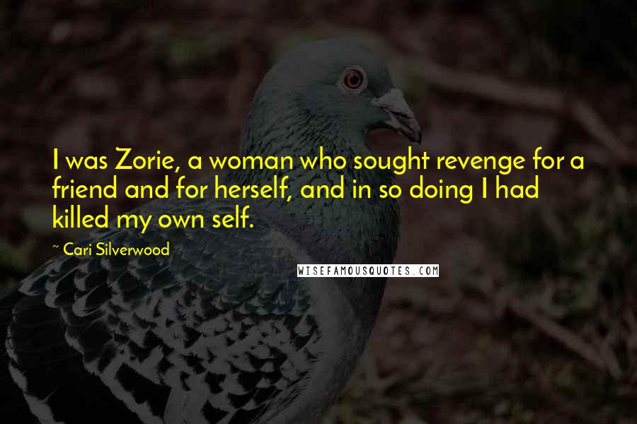 Cari Silverwood quotes: I was Zorie, a woman who sought revenge for a friend and for herself, and in so doing I had killed my own self. Cari Silverwood quotes: I was Zorie, a woman who sought revenge for a friend and for herself, and in so doing I had killed my own self.