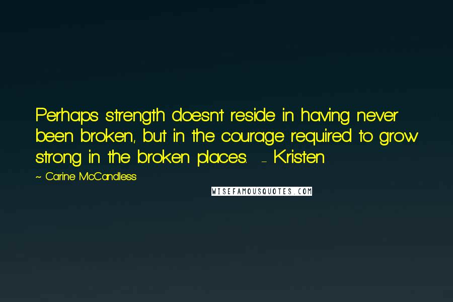 Carine McCandless quotes: Perhaps strength doesn't reside in having never been broken, but in the courage required to grow strong in the broken places. - Kristen