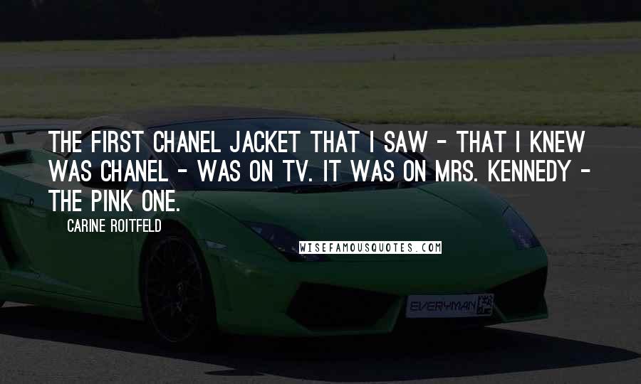 Carine Roitfeld quotes: The first Chanel jacket that I saw - that I knew was Chanel - was on TV. It was on Mrs. Kennedy - the pink one.