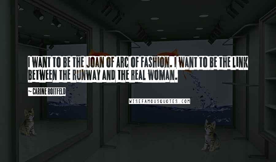 Carine Roitfeld quotes: I want to be the Joan of Arc of fashion. I want to be the link between the runway and the real woman. Carine Roitfeld quotes: I want to be the Joan of Arc of fashion. I want to be the link between the runway and the real woman.