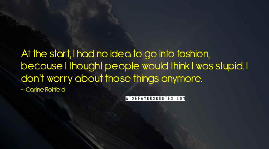 Carine Roitfeld quotes: At the start, I had no idea to go into fashion, because I thought people would think I was stupid. I don't worry about those things anymore. Carine Roitfeld quotes: At the start, I had no idea to go into fashion, because I thought people would think I was stupid. I don't worry about those things anymore.