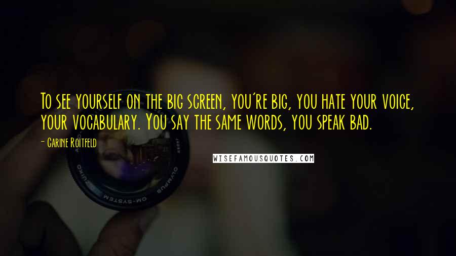 Carine Roitfeld quotes: To see yourself on the big screen, you're big, you hate your voice, your vocabulary. You say the same words, you speak bad. Carine Roitfeld quotes: To see yourself on the big screen, you're big, you hate your voice, your vocabulary. You say the same words, you speak bad.