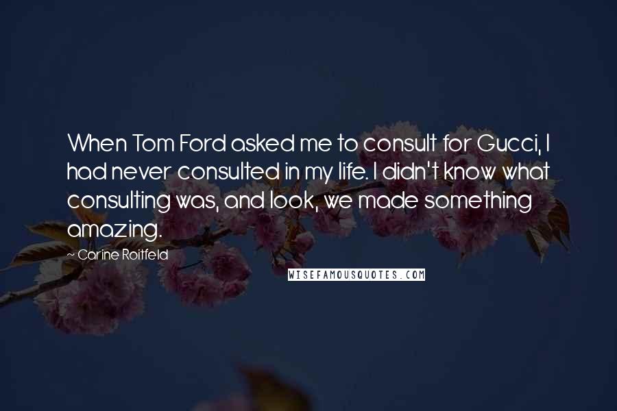 Carine Roitfeld quotes: When Tom Ford asked me to consult for Gucci, I had never consulted in my life. I didn't know what consulting was, and look, we made something amazing. Carine Roitfeld quotes: When Tom Ford asked me to consult for Gucci, I had never consulted in my life. I didn't know what consulting was, and look, we made something amazing.