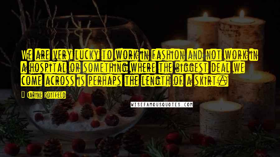 Carine Roitfeld quotes: We are very lucky to work in fashion and not work in a hospital or something where the biggest deal we come across is perhaps the length of a skirt.