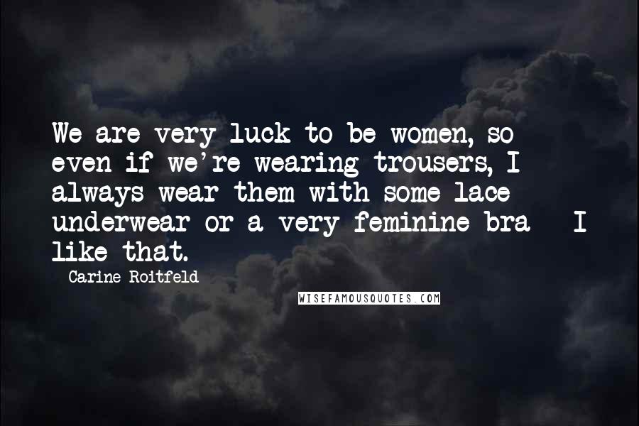 Carine Roitfeld quotes: We are very luck to be women, so even if we're wearing trousers, I always wear them with some lace underwear or a very feminine bra - I like that.