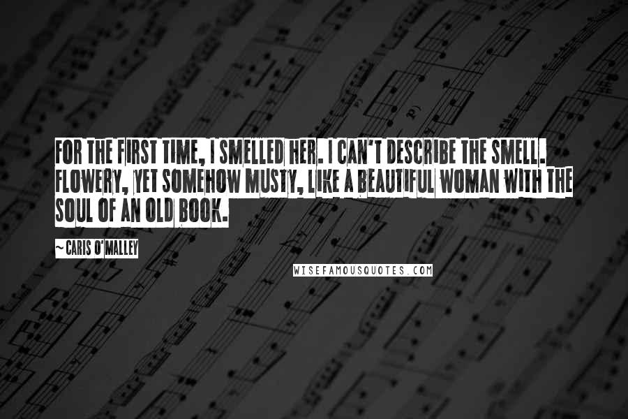 Caris O'Malley quotes: For the first time, I smelled her. I can't describe the smell. Flowery, yet somehow musty, like a beautiful woman with the soul of an old book. Caris O'Malley quotes: For the first time, I smelled her. I can't describe the smell. Flowery, yet somehow musty, like a beautiful woman with the soul of an old book.