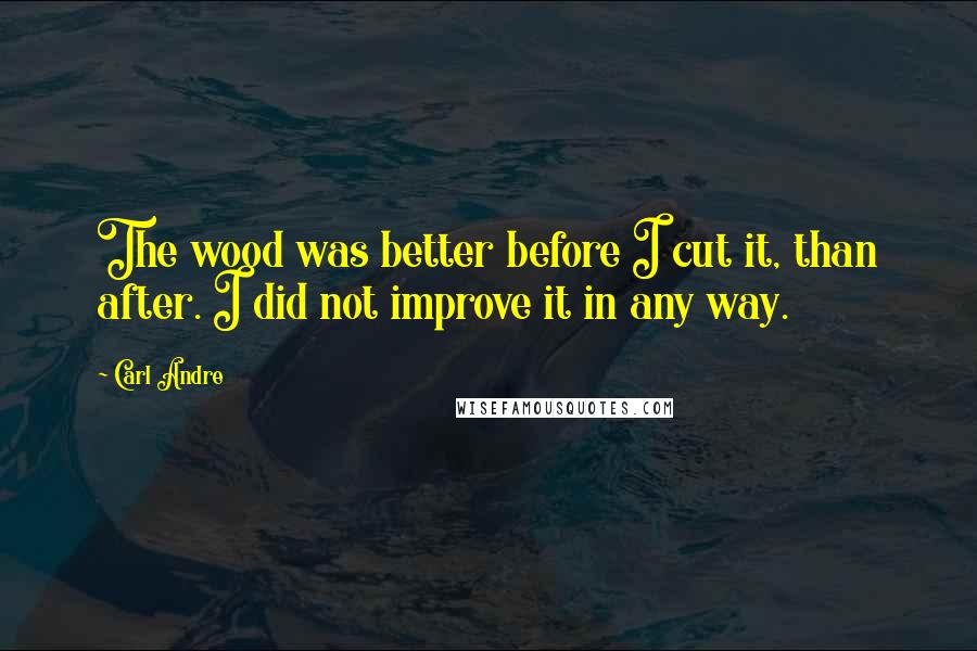 Carl Andre quotes: The wood was better before I cut it, than after. I did not improve it in any way.