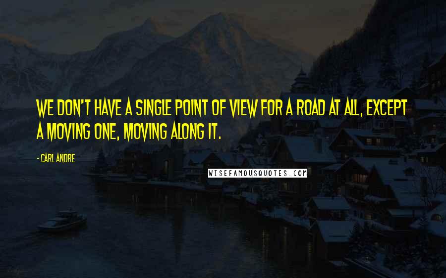 Carl Andre quotes: We don't have a single point of view for a road at all, except a moving one, moving along it.