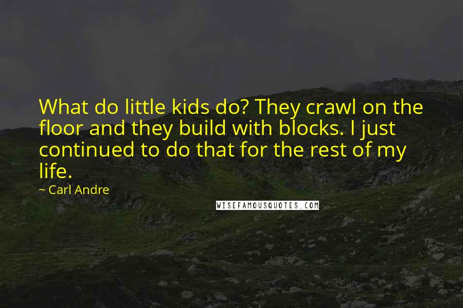 Carl Andre quotes: What do little kids do? They crawl on the floor and they build with blocks. I just continued to do that for the rest of my life.
