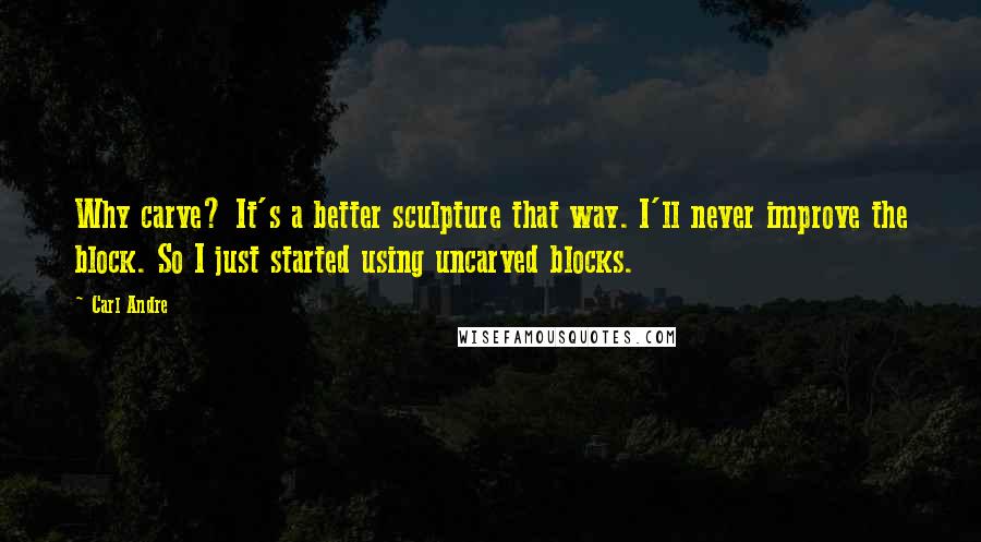 Carl Andre quotes: Why carve? It's a better sculpture that way. I'll never improve the block. So I just started using uncarved blocks.