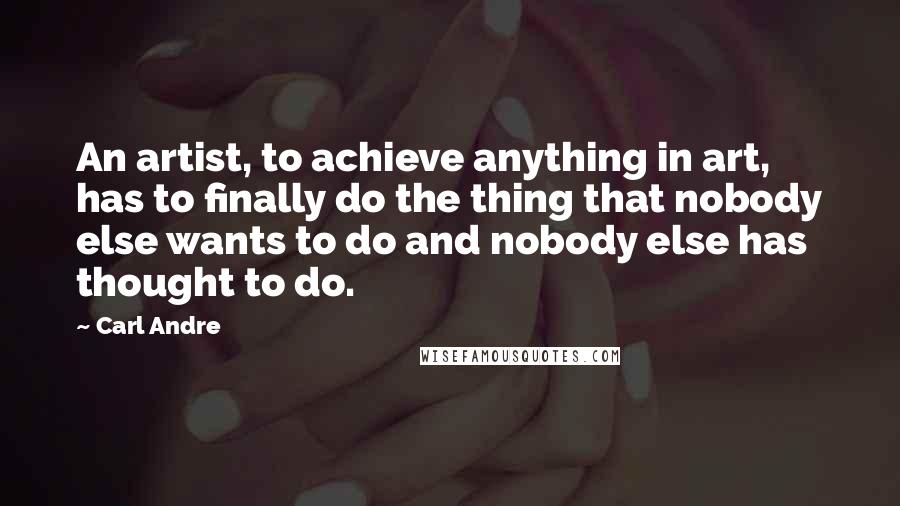 Carl Andre quotes: An artist, to achieve anything in art, has to finally do the thing that nobody else wants to do and nobody else has thought to do. Carl Andre quotes: An artist, to achieve anything in art, has to finally do the thing that nobody else wants to do and nobody else has thought to do.