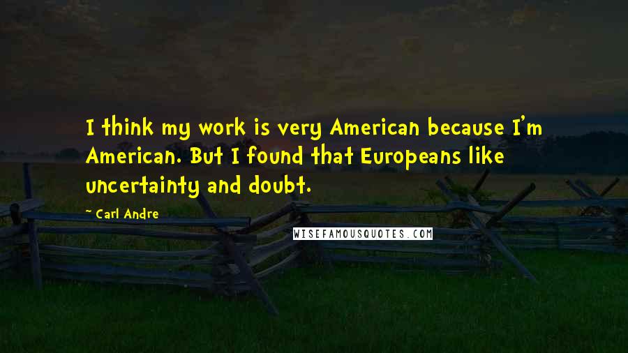 Carl Andre quotes: I think my work is very American because I'm American. But I found that Europeans like uncertainty and doubt. Carl Andre quotes: I think my work is very American because I'm American. But I found that Europeans like uncertainty and doubt.