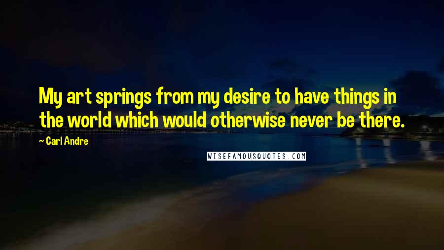 Carl Andre quotes: My art springs from my desire to have things in the world which would otherwise never be there.