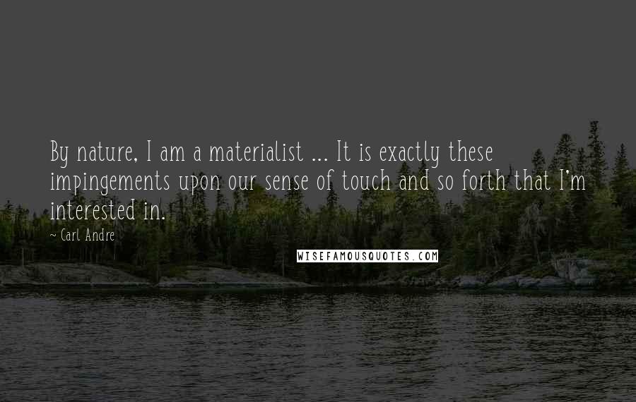Carl Andre quotes: By nature, I am a materialist ... It is exactly these impingements upon our sense of touch and so forth that I'm interested in. Carl Andre quotes: By nature, I am a materialist ... It is exactly these impingements upon our sense of touch and so forth that I'm interested in.
