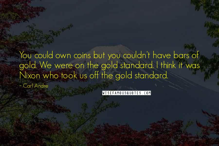 Carl Andre quotes: You could own coins but you couldn't have bars of gold. We were on the gold standard. I think it was Nixon who took us off the gold standard. Carl Andre quotes: You could own coins but you couldn't have bars of gold. We were on the gold standard. I think it was Nixon who took us off the gold standard.