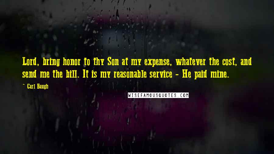 Carl Baugh quotes: Lord, bring honor to thy Son at my expense, whatever the cost, and send me the bill. It is my reasonable service - He paid mine.