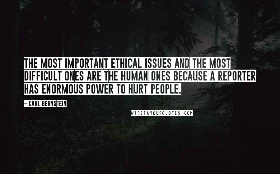 Carl Bernstein quotes: The most important ethical issues and the most difficult ones are the human ones because a reporter has enormous power to hurt people. Carl Bernstein quotes: The most important ethical issues and the most difficult ones are the human ones because a reporter has enormous power to hurt people.