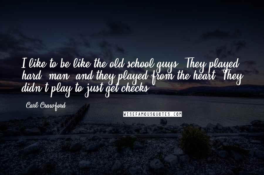 Carl Crawford quotes: I like to be like the old-school guys. They played hard, man, and they played from the heart. They didn't play to just get checks. Carl Crawford quotes: I like to be like the old-school guys. They played hard, man, and they played from the heart. They didn't play to just get checks.