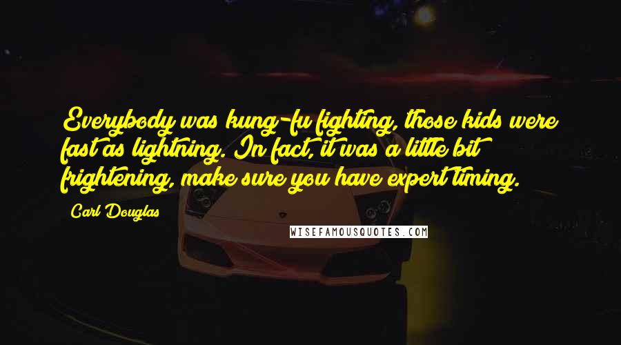 Carl Douglas quotes: Everybody was kung-fu fighting, those kids were fast as lightning. In fact, it was a little bit frightening, make sure you have expert timing. Carl Douglas quotes: Everybody was kung-fu fighting, those kids were fast as lightning. In fact, it was a little bit frightening, make sure you have expert timing.
