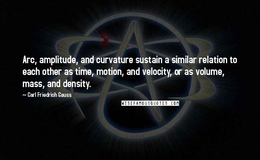 Carl Friedrich Gauss quotes: Arc, amplitude, and curvature sustain a similar relation to each other as time, motion, and velocity, or as volume, mass, and density.
