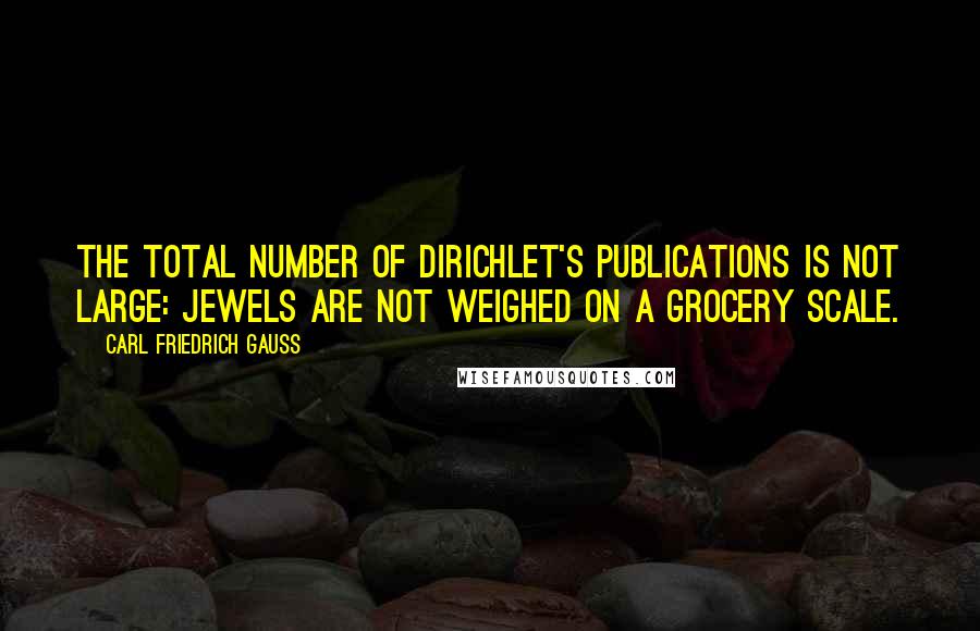 Carl Friedrich Gauss quotes: The total number of Dirichlet's publications is not large: jewels are not weighed on a grocery scale.