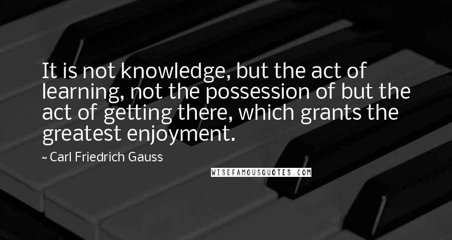 Carl Friedrich Gauss quotes: It is not knowledge, but the act of learning, not the possession of but the act of getting there, which grants the greatest enjoyment. Carl Friedrich Gauss quotes: It is not knowledge, but the act of learning, not the possession of but the act of getting there, which grants the greatest enjoyment.